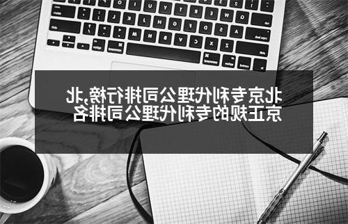 北京专利代理公司排行榜,北京正规的专利代理公司排名