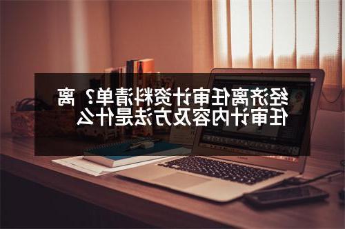 经济离任审计资料清单？离任审计内容及方法是什么